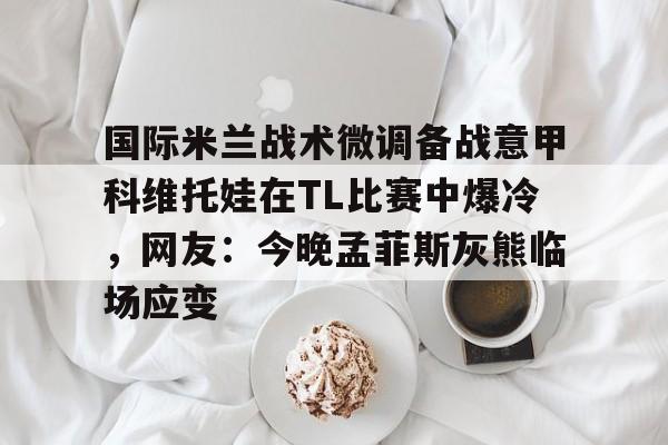 米兰体育网站 -国际米兰战术微调备战意甲科维托娃在TL比赛中爆冷，网友：今晚孟菲斯灰熊临场应变 